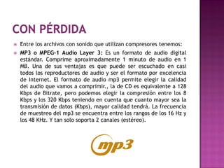    Entre los archivos con sonido que utilizan compresores tenemos:
   MP3 o MPEG-1 Audio Layer 3: Es un formato de audio digital
    estándar. Comprime aproximadamente 1 minuto de audio en 1
    MB. Una de sus ventajas es que puede ser escuchado en casi
    todos los reproductores de audio y ser el formato por excelencia
    de Internet. El formato de audio mp3 permite elegir la calidad
    del audio que vamos a comprimir., la de CD es equivalente a 128
    Kbps de Bitrate, pero podemos elegir la compresión entre los 8
    Kbps y los 320 Kbps teniendo en cuenta que cuanto mayor sea la
    transmisión de datos (Kbps), mayor calidad tendrá. La frecuencia
    de muestreo del mp3 se encuentra entre los rangos de los 16 Hz y
    los 48 KHz. Y tan solo soporta 2 canales (estéreo).
 