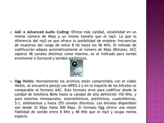    AAC o Advanced Audio Coding: Ofrece más calidad, estabilidad en un
    mismo número de Kbps y un mismo tamaño que el mp3. Lo que lo
    diferencia del mp3 es que ofrece la posibilidad de emplear frecuencias
    de muestreo del rango de entre 8 Hz hasta los 96 KHz. El método de
    codificación adapta automáticamente el número de Kbps (Bitrate). ACC
    soporta 48 canales distintos como máximo, es el indicado para sonido
    envolvente o Surround y sonidos polifónicos.




   Ogg Vorbis: Normalmente los archivos están comprimidos con el códec
    Vorbis, se encuentra parejo con MPEG-2 y en la mayoría de los bitrates es
    comparable al formato AAC. Este formato sirve para codificar desde la
    calidad de telefonía 8kHz hasta la calidad de alta definición 192 KHz, y
    para sistemas monoaurales, estereofónicos, polifónicos, cuadrafónicos,
    5.1, ambisónicos y hasta 255 canales discretos. Los bitrates disponibles
    van desde 32 Kbps hasta 500 Kbps. El formato Ogg ofrece una mejor
    fidelidad de sonido entre 8 KHz y 48 KHz que el mp3 y ocupa menos
    espacio.
 