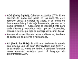    AC-3 (Dolby Digital), Coherent Acoustics (DTS): Es un
    sistema de audio que nació en los años 90, este
    formato utiliza 6 canales de audio, 5 de ancho de
    banda completa y 1 de baja frecuencia, por eso se le
    llama también 5.1. Cada canal es independiente para
    cada altavoz y reproduce todo tipo de frecuencias,
    menos el sexto, que solo se encarga de las más bajas.
   Aunque si no se dispone de esos altavoces, también
    se puede oír en estéreo o hasta mono.

   AU (Audio for Unix): Se utiliza en archivos de sonido
    con sistema Unix de Sun™ Microsystems and NeXT™ ,
    la extensión AU viene de Audio, y también funciona
    como estándar acústico para el lenguaje de
    programación JAVA.
 
