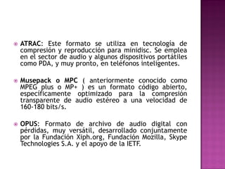    ATRAC: Este formato se utiliza en tecnología de
    compresión y reproducción para minidisc. Se emplea
    en el sector de audio y algunos dispositivos portátiles
    como PDA, y muy pronto, en teléfonos inteligentes.

   Musepack o MPC ( anteriormente conocido como
    MPEG plus o MP+ ) es un formato código abierto,
    específicamente optimizado para la compresión
    transparente de audio estéreo a una velocidad de
    160-180 bits/s.

   OPUS: Formato de archivo de audio digital con
    pérdidas, muy versátil, desarrollado conjuntamente
    por la Fundación Xiph.org, Fundación Mozilla, Skype
    Technologies S.A. y el apoyo de la IETF.
 