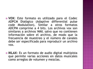    VOX: Este formato es utilizado para el Codec
    ADPCM Dialógico (Adaptive differential pulse
    code Modulation). Similar a otros formatos
    ADCPM comprime a 4 bits. Los archivos vox son
    similares a archivos WAV, salvo que no contienen
    información sobre el archivo, de modo que la
    frecuencia de muestreo y el número de canales
    debe ser especificado para reproducir un archivo
    vox.

   IKLAX: Es un formato de audio digital multipista
    que permite varias acciones en datos musicales
    como arreglos de volumen y mezclas.
 