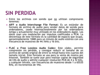    Entre los archivos con sonido que no utilizan compresores
    tenemos:
   AIFF o Audio Interchange File Format: Es un estándar de
    formato de archivo de audio para vender datos de sonido para
    ordenadores, usado internacionalmente por los ordenadores
    Amiga y actualmente muy utilizado en los ordenadores Apple. Los
    datos usan una modulación por impulsos codificados o PCM. La
    desventaja de este formato es la cantidad de espacio que ocupa,
    aproximadamente 10MB para un minuto de audio estéreo con una
    frecuencia de muestreo de 44.1kHz y 16 bits.

   FLAC o Free Lossless Audio Codec: Este códec, permite
    compresión sin pérdida, y consigue reducir el tamaño de un
    archivo de sonido original de entre la mitad hasta tres cuartos del
    tamaño inicial. Este formato se usa para la venta de música por
    Internet. También se suele usar para realizar copias de seguridad
    de CDs de audio y admite cualquier resolución PCM de 4 a 32 bits,
    y cualquier bitrate, con frecuencias de muestreo desde 1 a 65535
    KHz, en incrementos de 1Hz.
 