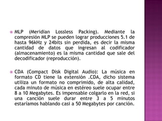    MLP (Meridian Lossless Packing). Mediante la
    compresión MLP se pueden lograr producciones 5.1 de
    hasta 96kHz y 24bits sin perdida, es decir la misma
    cantidad de datos que ingresan al codificador
    (almacenamiento) es la misma cantidad que sale del
    decodificador (reproducción).

   CDA (Compact Disk Digital Audio): La música en
    formato CD tiene la extensión .CDA, dicho sistema
    utiliza un formato no comprimido, de alta calidad,
    cada minuto de música en estéreo suele ocupar entre
    8 a 10 Megabytes. Es impensable colgarlo en la red, si
    una canción suele durar entre 3 a 5 minutos
    estaríamos hablando casi a 50 Megabytes por canción.
 