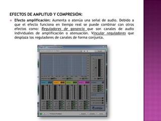 EFECTOS DE AMPLITUD Y COMPRESIÓN:
   Efecto amplificación: Aumenta o atenúa una señal de audio. Debido a
    que el efecto funciona en tiempo real se puede combinar con otros
    efectos como: Reguladores de ganancia que son canales de audio
    individuales de amplificación o atenuación. Vincular reguladores que
    desplaza los reguladores de canales de forma conjunta.
 