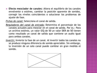    Efecto mezclador de canales: Altera el equilibrio de los canales
    envolvente o estéreo, cambiar la posición aparente de sonidos,
    corregir los niveles coincidentes o solucionar los problemas de
    ajuste de fase.
Fichas de canal: Selecciona el canal de salida.
Reguladores del canal de entrada: Determina el porcentaje de los
  canales actuales para mezclar en el canal de salida. Por ej.: Para
  un archivo estéreo, un valor IZQ de 50 un valor DER de 50 tienen
  como resultado un canal de salida que contiene un audio igual
  para ambos canales.
Invertir: Invierte la fase de un canal. Al invertir todos los canales no
   se produce ninguna diferencia de sonido apreciable. Sin embargo,
   la inversión de un solo canal puede cambiar en gran medida el
   sonido.
 