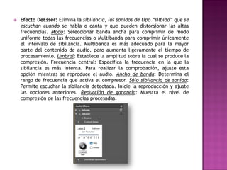    Efecto DeEsser: Elimina la sibilancia, los sonidos de tipo “silbido” que se
    escuchan cuando se habla o canta y que pueden distorsionar las altas
    frecuencias. Modo: Seleccionar banda ancha para comprimir de modo
    uniforme todas las frecuencias o Multibanda para comprimir únicamente
    el intervalo de sibilancia. Multibanda es más adecuado para la mayor
    parte del contenido de audio, pero aumenta ligeramente el tiempo de
    procesamiento. Umbral: Establece la amplitud sobre la cual se produce la
    compresión. Frecuencia central: Especifica la frecuencia en la que la
    sibilancia es más intensa. Para realizar la comprobación, ajuste esta
    opción mientras se reproduce el audio. Ancho de banda: Determina el
    rango de frecuencia que activa el compresor. Sólo sibilancia de sonido:
    Permite escuchar la sibilancia detectada. Inicie la reproducción y ajuste
    las opciones anteriores. Reducción de ganancia: Muestra el nivel de
    compresión de las frecuencias procesadas.
 
