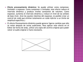    Efecto procesamiento dinámico: Se puede utilizar como compresor,
    limitador o expansor. Como compresor o limitador, este efecto reduce el
    intervalo dinámico y produce niveles constantes de volumen. Como
    expansor, aumenta el intervalo dinámico y reduce el nivel de las señales
    de bajo nivel. (Con los ajustes máximos del expansor, es posible crear un
    control de ruido que elimine totalmente un ruido inferior a un límite de
    amplitud específico.)
   El efecto Procesamiento dinámico puede generar ligeros cambios que sólo
    se notan después de varias audiciones. Para aplicar este efecto en el
    Editor de forma de onda, utilice una copia del archivo original para poder
    volver al audio original si fuera necesario.
 