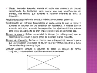   Efecto limitador forzado: Atenúa el audio que aumenta un umbral
    especificado. La limitación suele usarse con una amplificación de
    entrada, una técnica que aumenta el volumen mientras se evita la
    distorsión.
Amplitud máxima: Define la amplitud máxima de muestreo permitida.
Amplificación de entrada: Preamplifica el audio antes de que lo limite y
  aumenta el volumen de una selección sin recortarla. A medida que se
  aumenta este nivel, aumenta la compresión. Los ajustes máximos se usan
  para lograr el audio alto de gran impacto que se usa en la música pop.
Tiempo de avance: Define la cantidad de tiempo (en milisegundos) que se
   necesita para atenuar el audio antes de alcanzar el pico más alto.
Tiempo de liberación: Define el tiempo (en milisegundos) necesario para
   que la atenuación se reduzca 12 dB. Un valor de 100 funciona bien y evita
   frecuencias de graves muy bajas
Vincular canales: Vincula el volumen de todos los canales de forma
   conjunta, conservando el equilibro envolvente o estéreo.
 