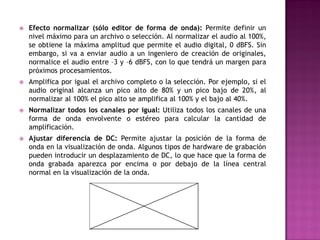    Efecto normalizar (sólo editor de forma de onda): Permite definir un
    nivel máximo para un archivo o selección. Al normalizar el audio al 100%,
    se obtiene la máxima amplitud que permite el audio digital, 0 dBFS. Sin
    embargo, si va a enviar audio a un ingeniero de creación de originales,
    normalice el audio entre –3 y –6 dBFS, con lo que tendrá un margen para
    próximos procesamientos.
   Amplifica por igual el archivo completo o la selección. Por ejemplo, si el
    audio original alcanza un pico alto de 80% y un pico bajo de 20%, al
    normalizar al 100% el pico alto se amplifica al 100% y el bajo al 40%.
   Normalizar todos los canales por igual: Utiliza todos los canales de una
    forma de onda envolvente o estéreo para calcular la cantidad de
    amplificación.
   Ajustar diferencia de DC: Permite ajustar la posición de la forma de
    onda en la visualización de onda. Algunos tipos de hardware de grabación
    pueden introducir un desplazamiento de DC, lo que hace que la forma de
    onda grabada aparezca por encima o por debajo de la línea central
    normal en la visualización de la onda.
 