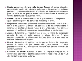    Efecto compresor de una sola banda: Reduce el rango dinámico,
    produciendo niveles de volumen uniformes e incrementa el volumen
    percibido. La compresión de una sola banda es especialmente efectiva
    para las voces en off porque ayuda a los interlocutores a destacar por
    encima de la música y el audio de fondo.
   Umbral: Define el nivel de entrada en el que comienza la compresión. El
    ajuste óptimo depende del contenido de audio y el estilo.
   Proporción: Define una proporción de compresión entre 1-a-1 y 30-a-1.
    Por ej.: Un ajuste de 3 emite 1 dB por cada 3 dB de aumento sobre el
    umbral. Los ajustes habituales van de 2 a 5; unos ajustes más elevados
    producen el sonido extremadamente comprimido de la música pop.
   Ataque: Determina la velocidad con la que se inicia la compresión
    después de que el audio exceda el ajuste Umbral. El valor
    predeterminado de 10 milisegundos funciona bien para una gama de
    material de origen muy amplia.
   Liberar: Determina la rapidez con la que se detiene la compresión
    cuando el audio cae por debajo del ajuste Umbral. El valor
    predeterminado de 100 milisegundos funciona bien para un intervalo de
    audio muy amplio.
   Ganancia de salida: Aumenta o corta la amplitud después de la
    compresión. Los valores posibles están comprendidos entre -30 dB y +30
    dB, siendo 0 la ganancia unitaria.
 