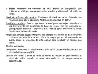    Efecto nivelador de volumen de voz: Efecto de compresión que
    optimiza el diálogo, compensando los niveles y eliminando el ruido de
    fondo.
Nivel de volumen de destino: Establece el nivel de salida deseado con
   relación a cero dBFS. (Consulte Medición de amplitud en dBFS.)
Equilibrar cantidad: Con las opciones de configuración bajas, amplifica la
  voz ligeramente sin amplificar la base de ruido. Con las opciones de
  configuración elevadas, amplifica más toda la señal conforme la señal
  desciende a la base de ruido.
Amplificar señales bajas: Interpreta los pasajes más cortos de bajo volumen
  conforme se amplifica la voz. Para la mayor parte del contenido de
  audio, anule la selección de esta opción para producir un sonido más
  suave.
Ajustes avanzados:
Compresor: Mantiene un nivel elevado si la señal procesada desciende a un
  nivel relativo a cero dBFS.
Control de ruido: Elimina el ruido de fondo al reducir en gran medida el
  nivel de salida cuando la señal desciende en un desplazamiento
  especificado.
 