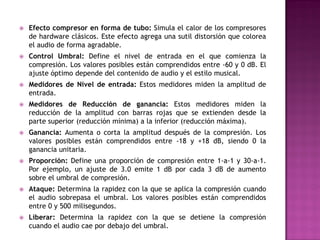    Efecto compresor en forma de tubo: Simula el calor de los compresores
    de hardware clásicos. Este efecto agrega una sutil distorsión que colorea
    el audio de forma agradable.
   Control Umbral: Define el nivel de entrada en el que comienza la
    compresión. Los valores posibles están comprendidos entre -60 y 0 dB. El
    ajuste óptimo depende del contenido de audio y el estilo musical.
   Medidores de Nivel de entrada: Estos medidores miden la amplitud de
    entrada.
   Medidores de Reducción de ganancia: Estos medidores miden la
    reducción de la amplitud con barras rojas que se extienden desde la
    parte superior (reducción mínima) a la inferior (reducción máxima).
   Ganancia: Aumenta o corta la amplitud después de la compresión. Los
    valores posibles están comprendidos entre -18 y +18 dB, siendo 0 la
    ganancia unitaria.
   Proporción: Define una proporción de compresión entre 1-a-1 y 30-a-1.
    Por ejemplo, un ajuste de 3.0 emite 1 dB por cada 3 dB de aumento
    sobre el umbral de compresión.
   Ataque: Determina la rapidez con la que se aplica la compresión cuando
    el audio sobrepasa el umbral. Los valores posibles están comprendidos
    entre 0 y 500 milisegundos.
   Liberar: Determina la rapidez con la que se detiene la compresión
    cuando el audio cae por debajo del umbral.
 