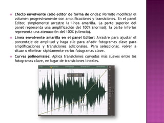    Efecto envolvente (sólo editor de forma de onda): Permite modificar el
    volumen progresivamente con amplificaciones y transiciones. En el panel
    Editor, simplemente arrastre la línea amarilla. La parte superior del
    panel representa una amplificación del 100% (normal); la parte inferior
    representa una atenuación del 100% (silencio).
   Línea envolvente amarilla en el panel Editor: Arrastre para ajustar el
    porcentaje de amplitud y haga clic para añadir fotogramas clave para
    amplificaciones y transiciones adicionales. Para seleccionar, volver a
    situar o eliminar rápidamente varios fotogramas clave.
   Curvas polinomiales: Aplica transiciones curvadas más suaves entre los
    fotogramas clave, en lugar de transiciones lineales.
 