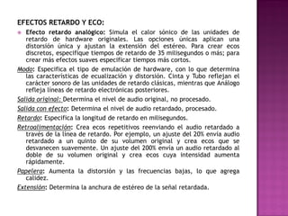 EFECTOS RETARDO Y ECO:
  Efecto retardo analógico: Simula el calor sónico de las unidades de
   retardo de hardware originales. Las opciones únicas aplican una
   distorsión única y ajustan la extensión del estéreo. Para crear ecos
   discretos, especifique tiempos de retardo de 35 milisegundos o más; para
   crear más efectos suaves especificar tiempos más cortos.
Modo: Especifica el tipo de emulación de hardware, con lo que determina
   las características de ecualización y distorsión. Cinta y Tubo reflejan el
   carácter sonoro de las unidades de retardo clásicas, mientras que Análogo
   refleja líneas de retardo electrónicas posteriores.
Salida original: Determina el nivel de audio original, no procesado.
Salida con efecto: Determina el nivel de audio retardado, procesado.
Retardo: Especifica la longitud de retardo en milisegundos.
Retroalimentación: Crea ecos repetitivos reenviando el audio retardado a
   través de la línea de retardo. Por ejemplo, un ajuste del 20% envía audio
   retardado a un quinto de su volumen original y crea ecos que se
   desvanecen suavemente. Un ajuste del 200% envía un audio retardado al
   doble de su volumen original y crea ecos cuya intensidad aumenta
   rápidamente.
Papelera: Aumenta la distorsión y las frecuencias bajas, lo que agrega
   calidez.
Extensión: Determina la anchura de estéreo de la señal retardada.
 