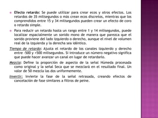    Efecto retardo: Se puede utilizar para crear ecos y otros efectos. Los
    retardos de 35 milisegundos o más crean ecos discretos, mientras que los
    comprendidos entre 15 y 34 milisegundos pueden crear un efecto de coro
    o retardo simple.
   Para reducir un retardo hasta un rango entre 1 y 14 milisegundos, puede
    localizar espacialmente un sonido mono de manera que parezca que el
    sonido proviene del lado izquierdo o derecho, aunque el nivel de volumen
    real de la izquierda y la derecha sea idéntico.
Tiempo de retardo: Ajusta el retardo de los canales izquierdo y derecho
   entre -500 y +500 milisegundos. Si introduce un número negativo significa
   que puede hacer avanzar un canal en lugar de retardarlo.
Mezcla: Define la proporción de aspecto de la señal Húmeda procesada
  como original y la señal Seca que se mezclará en el resultado final. Un
  valor de 50 mezcla las dos uniformemente.
Invertir: Invierte la fase de la señal retrasada, creando efectos de
   cancelación de fase similares a filtros de peine.
 