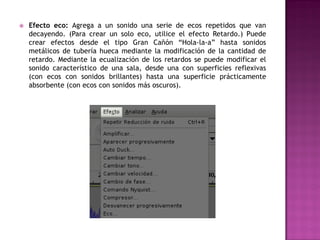    Efecto eco: Agrega a un sonido una serie de ecos repetidos que van
    decayendo. (Para crear un solo eco, utilice el efecto Retardo.) Puede
    crear efectos desde el tipo Gran Cañón “Hola-la-a” hasta sonidos
    metálicos de tubería hueca mediante la modificación de la cantidad de
    retardo. Mediante la ecualización de los retardos se puede modificar el
    sonido característico de una sala, desde una con superficies reflexivas
    (con ecos con sonidos brillantes) hasta una superficie prácticamente
    absorbente (con ecos con sonidos más oscuros).
 