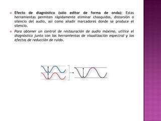    Efecto de diagnóstico (sólo editor de forma de onda): Estas
    herramientas permiten rápidamente eliminar chasquidos, distorsión o
    silencio del audio, así como añadir marcadores donde se produce el
    silencio.
   Para obtener un control de restauración de audio máximo, utilice el
    diagnóstico junto con las herramientas de visualización espectral y los
    efectos de reducción de ruido.
 