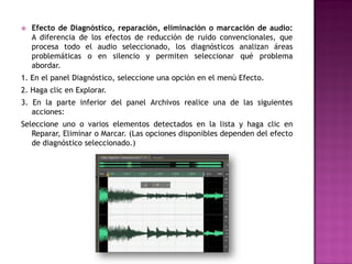    Efecto de Diagnóstico, reparación, eliminación o marcación de audio:
    A diferencia de los efectos de reducción de ruido convencionales, que
    procesa todo el audio seleccionado, los diagnósticos analizan áreas
    problemáticas o en silencio y permiten seleccionar qué problema
    abordar.
1. En el panel Diagnóstico, seleccione una opción en el menú Efecto.
2. Haga clic en Explorar.
3. En la parte inferior del panel Archivos realice una de las siguientes
   acciones:
Seleccione uno o varios elementos detectados en la lista y haga clic en
   Reparar, Eliminar o Marcar. (Las opciones disponibles dependen del efecto
   de diagnóstico seleccionado.)
 