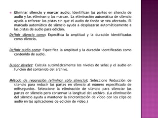    Eliminar silencio y marcar audio: Identifican las partes en silencio de
    audio y las eliminan o las marcan. La eliminación automática de silencio
    ayuda a reforzar las pistas sin que el audio de fondo se vea afectado. El
    marcado automático de silencio ayuda a desplazarse automáticamente a
    las pistas de audio para edición.
Definir silencio como: Especifica la amplitud y la duración identificadas
   como silencio.


Definir audio como: Especifica la amplitud y la duración identificadas como
   contenido de audio.


Buscar niveles: Calcula automáticamente los niveles de señal y el audio en
   función del contenido del archivo.


Método de reparación (eliminar sólo silencio): Seleccione Reducción de
  silencio para reducir las partes en silencio al número especificado de
  milisegundos. Seleccione la eliminación de silencio para silenciar las
  partes en silencio pero conservar la longitud del archivo. (La eliminación
  del silencio ayuda a mantener la sincronización de vídeo con los clips de
  audio en las aplicaciones de edición de vídeo.)
 