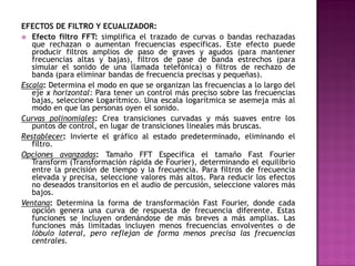 EFECTOS DE FILTRO Y ECUALIZADOR:
 Efecto filtro FFT: simplifica el trazado de curvas o bandas rechazadas
   que rechazan o aumentan frecuencias específicas. Este efecto puede
   producir filtros amplios de paso de graves y agudos (para mantener
   frecuencias altas y bajas), filtros de pase de banda estrechos (para
   simular el sonido de una llamada telefónica) o filtros de rechazo de
   banda (para eliminar bandas de frecuencia precisas y pequeñas).
Escala: Determina el modo en que se organizan las frecuencias a lo largo del
   eje x horizontal: Para tener un control más preciso sobre las frecuencias
   bajas, seleccione Logarítmico. Una escala logarítmica se asemeja más al
   modo en que las personas oyen el sonido.
Curvas polinomiales: Crea transiciones curvadas y más suaves entre los
   puntos de control, en lugar de transiciones lineales más bruscas.
Restablecer: Invierte el gráfico al estado predeterminado, eliminando el
   filtro.
Opciones avanzadas: Tamaño FFT Especifica el tamaño Fast Fourier
   Transform (Transformación rápida de Fourier), determinando el equilibrio
   entre la precisión de tiempo y la frecuencia. Para filtros de frecuencia
   elevada y precisa, seleccione valores más altos. Para reducir los efectos
   no deseados transitorios en el audio de percusión, seleccione valores más
   bajos.
Ventana: Determina la forma de transformación Fast Fourier, donde cada
   opción genera una curva de respuesta de frecuencia diferente. Estas
   funciones se incluyen ordenándose de más breves a más amplias. Las
   funciones más limitadas incluyen menos frecuencias envolventes o de
   lóbulo lateral, pero reflejan de forma menos precisa las frecuencias
   centrales.
 