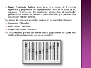    Efecto Ecualizador Gráfico: Aumenta o corta bandas de frecuencia
    específicas y proporciona una representación visual de la curva de EC
    resultante. A diferencia del ecualizador paramétrico, el ecualizador
    gráfico utiliza bandas de frecuencia preestablecidas que permiten una
    ecualización rápida y sencilla.
Las bandas de frecuencia se pueden espaciar en los siguientes intervalos:
   Una octava (10 bandas)
   Media octava (20 bandas)
   Un tercio de octava (30 bandas)
Los ecualizadores gráficos con menos bandas proporcionan un ajuste más
   rápido; más bandas ofrecen una mayor precisión.
 
