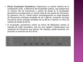    Efecto Ecualizador Paramétrico: Proporciona un control máximo de la
    ecualización tonal. A diferencia del Ecualizador gráfico, que proporciona
    un número fijo de frecuencias y anchos de banda Q, el Ecualizador
    paramétrico le proporciona un control total de los ajustes de frecuencia,
    Q y ganancia. Por ej.: Puede reducir simultáneamente un rango pequeño
    de frecuencias centradas alrededor de los 1.000 Hz, aumentar una baja
    frecuencia ancha centrada alrededor de los 80 Hz e insertar un filtro de
    rechazo de banda de 60 Hz.
   El Ecualizador paramétrico utiliza los filtros IIR (Respuesta infinita al
    impulso) de orden secundario, que son muy rápidos y proporcionan una
    resolución de frecuencia muy precisa. Por ejemplo, puede aumentar con
    precisión un intervalo de 40 a 45 Hz.
 