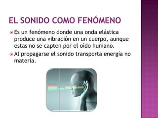  Es un fenómeno donde una onda elástica
  produce una vibración en un cuerpo, aunque
  estas no se capten por el oído humano.
 Al propagarse el sonido transporta energía no
  materia.
 