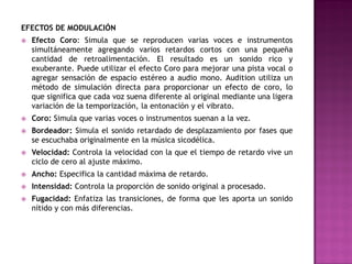 EFECTOS DE MODULACIÓN
   Efecto Coro: Simula que se reproducen varias voces e instrumentos
    simultáneamente agregando varios retardos cortos con una pequeña
    cantidad de retroalimentación. El resultado es un sonido rico y
    exuberante. Puede utilizar el efecto Coro para mejorar una pista vocal o
    agregar sensación de espacio estéreo a audio mono. Audition utiliza un
    método de simulación directa para proporcionar un efecto de coro, lo
    que significa que cada voz suena diferente al original mediante una ligera
    variación de la temporización, la entonación y el vibrato.
   Coro: Simula que varias voces o instrumentos suenan a la vez.
   Bordeador: Simula el sonido retardado de desplazamiento por fases que
    se escuchaba originalmente en la música sicodélica.
   Velocidad: Controla la velocidad con la que el tiempo de retardo vive un
    ciclo de cero al ajuste máximo.
   Ancho: Especifica la cantidad máxima de retardo.
   Intensidad: Controla la proporción de sonido original a procesado.
   Fugacidad: Enfatiza las transiciones, de forma que les aporta un sonido
    nítido y con más diferencias.
 