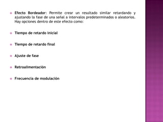    Efecto Bordeador: Permite crear un resultado similar retardando y
    ajustando la fase de una señal a intervalos predeterminados o aleatorios.
    Hay opciones dentro de este efecto como:


   Tiempo de retardo inicial


   Tiempo de retardo final


   Ajuste de fase


   Retroalimentación


   Frecuencia de modulación
 