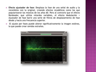    Efecto ajustador de fase: Desplaza la fase de una señal de audio y la
    recombina con la original, creando efectos sicodélicos como los que
    popularizaron los músicos de los años 60. Pero al contrario que el efecto
    Bordeador, que utiliza retardos variables, el efecto Modulación >
    Ajustador de fase barre una serie de filtros de desplazamiento de fase
    desde y hacia una frecuencia superior.
    El ajuste por fases puede alterar significativamente la imagen estéreo,
    lo que puede crear sonidos extraños.
 