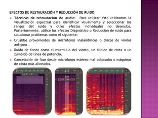 EFECTOS DE RESTAURACIÓN Y REDUCCIÓN DE RUIDO
   Técnicas de restauración de audio: Para utilizar esto utilizamos la
    visualización espectral para identificar visualmente y seleccionar los
    rangos del ruido y otros efectos individuales no deseados.
    Posteriormente, utilice los efectos Diagnóstico o Reducción de ruido para
    solucionar problemas como el siguiente:
   Crujidos provenientes de micrófonos inalámbricos o discos de vinilos
    antiguos.
   Ruido de fondo como el murmullo del viento, un silbido de cinta o un
    zumbido de línea de potencia.
   Cancelación de fase desde micrófonos estéreo mal colocados o máquinas
    de cinta más alineadas.
 