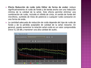    Efecto Reducción de ruido (sólo Editor de forma de onda): reduce
    significativamente el ruido de fondo y de banda ancha con una reducción
    mínima de la calidad de la señal. Este efecto permite eliminar una
    combinación de ruido, incluido el silbido de cinta, el sonido de fondo del
    micrófono, zumbido de línea de potencia o cualquier ruido constante en
    una forma de onda.
   La cantidad adecuada de reducción de ruido depende del tipo de ruido de
    fondo y de la pérdida aceptable de calidad de la señal restante. En
    general, puede aumentar la relación señal-ruido en un valor comprendido
    entre 5 y 20 dB y mantener una alta calidad de audio.
 