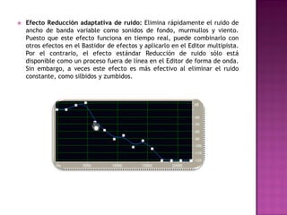    Efecto Reducción adaptativa de ruido: Elimina rápidamente el ruido de
    ancho de banda variable como sonidos de fondo, murmullos y viento.
    Puesto que este efecto funciona en tiempo real, puede combinarlo con
    otros efectos en el Bastidor de efectos y aplicarlo en el Editor multipista.
    Por el contrario, el efecto estándar Reducción de ruido sólo está
    disponible como un proceso fuera de línea en el Editor de forma de onda.
    Sin embargo, a veces este efecto es más efectivo al eliminar el ruido
    constante, como silbidos y zumbidos.
 