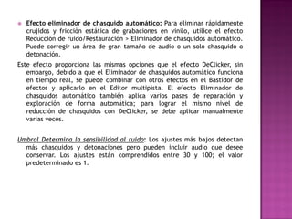    Efecto eliminador de chasquido automático: Para eliminar rápidamente
    crujidos y fricción estática de grabaciones en vinilo, utilice el efecto
    Reducción de ruido/Restauración > Eliminador de chasquidos automático.
    Puede corregir un área de gran tamaño de audio o un solo chasquido o
    detonación.
Este efecto proporciona las mismas opciones que el efecto DeClicker, sin
   embargo, debido a que el Eliminador de chasquidos automático funciona
   en tiempo real, se puede combinar con otros efectos en el Bastidor de
   efectos y aplicarlo en el Editor multipista. El efecto Eliminador de
   chasquidos automático también aplica varios pases de reparación y
   exploración de forma automática; para lograr el mismo nivel de
   reducción de chasquidos con DeClicker, se debe aplicar manualmente
   varias veces.


Umbral Determina la sensibilidad al ruido: Los ajustes más bajos detectan
  más chasquidos y detonaciones pero pueden incluir audio que desee
  conservar. Los ajustes están comprendidos entre 30 y 100; el valor
  predeterminado es 1.
 