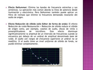    Efecto DeHummer: Elimina las bandas de frecuencia estrechas y sus
    armónicos. La aplicación más común aborda la línea de potencia desde
    iluminación y electrónica. Pero DeHummer también puede aplicar un
    filtro de rechazo que elimine la frecuencia demasiado resonante del
    audio de origen.


   Efecto Reducción de silbido (sólo Editor de forma de onda): El efecto
    Reducción de ruido/Restauración > Reducción de silbido reduce el silbido
    de origen como, por ejemplo, casetes de audio, discos de vinilo o
    preamplificadores     de     micrófono.    Este     efecto    disminuye
    significativamente la amplitud de un intervalo de frecuencias cuando se
    encuentra por debajo de un umbral de amplitud denominado base de
    ruido. El audio con rangos de frecuencia superiores al umbral no se
    modifica. Si el audio tiene un nivel uniforme de silbido de fondo, se
    puede eliminar completamente.
 