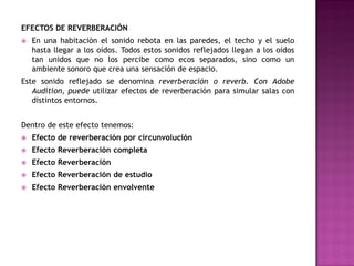 EFECTOS DE REVERBERACIÓN
   En una habitación el sonido rebota en las paredes, el techo y el suelo
    hasta llegar a los oídos. Todos estos sonidos reflejados llegan a los oídos
    tan unidos que no los percibe como ecos separados, sino como un
    ambiente sonoro que crea una sensación de espacio.
Este sonido reflejado se denomina reverberación o reverb. Con Adobe
   Audition, puede utilizar efectos de reverberación para simular salas con
   distintos entornos.


Dentro de este efecto tenemos:
   Efecto de reverberación por circunvolución
   Efecto Reverberación completa
   Efecto Reverberación
   Efecto Reverberación de estudio
   Efecto Reverberación envolvente
 
