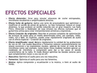    Efecto distorsión: Sirve para simular altavoces de coche estropeados,
    micrófonos recubiertos o amplificadores directos.
   Efecto Suite de guitarra: Aplica una serie de procesadores que optimizan y
    modifican el sonido de pistas de guitarra. La fase Compresor reduce el rango
    dinámico, lo que produce un sonido reducido con un gran impacto. Las fases
    Filtro, Distorsión y Modelador de caja simulan los efectos comunes que el
    guitarrista utiliza para crear interpretaciones artísticas y expresivas.
   Efecto Creación de originales: Describe el proceso completo de optimización
    de archivos de audio para un medio determinado como, por ejemplo, radio,
    vídeo, CD o Web. En Audition, puede crear rápidamente originales de audio
    con el efecto Especial > Creación de originales.
   Efecto Amplificador vocal: Mejora rápidamente la calidad de las grabaciones
    de voz en off. Los modos Masculino y Femenino reducen automáticamente los
    seseos excesivos y las explosiones vocales, además de tratar el ruido de los
    micrófonos como, por ejemplo, tonos bajos. Estos modelos también aplican un
    modelado de micrófono y compresión para dar a las voces el sonido
    característico de la radio. El modo Música optimiza las bandas sonoras para
    que complementen mejor a una voz en off.
   Masculino: Optimiza el audio para una voz masculina.
   Femenino: Optimiza el audio para una voz femenina.
   Música: Aplica compresión y ecualización a la música, o bien al audio de
    fondo.
 