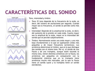 Tono, intensidad y timbre.
   Tono: El tono depende de la frecuencia de la onda, es
    decir, del número de oscilaciones por segundo. Cuando
    mayor sea la frecuencia, el sonido se percibe como más
    agudo.
   Intensidad: Depende de la amplitud de la onda, es decir,
    del aumento de la presión en cada onda. Cuanto mayor
    sea la amplitud de la onda, mayor es la intensidad del
    sonido que se percibe subjetivamente.
   Timbre: Normalmente existe una onda mayor y una más
    baja (fundamental) a la que se superponen ondas más
    pequeñas y de mayor frecuencia (armónicos). Los
    armónicos determinan el timbre, que es lo que distingue
    dos sonidos con el mismo tono. Por ej. el sonido de una
    flauta y de una trompeta, aunque estén tocando la
    misma nota, tienen distintos armónicos (en la flauta, los
    armónicos son pequeños en comparación con la
    fundamental mientras que en la trompeta tiene
    armónicos mucho más marcados, por lo que la flauta
    tiene un sonido suave y la trompeta tiene un sonido
    estridente).
 