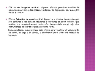    Efectos de imágenes estéreo: Algunos efectos permiten cambiar la
    ubicación aparente, o las imágenes estéreo, de los sonidos que proceden
    de los altavoces.


   Efecto Extractor de canal central: Conserva o elimina frecuencias que
    son comunes a los canales izquierdo y derecho; es decir, sonidos que
    realizan una panorámica en el centro. Con frecuencia la voz, el bajo y los
    instrumentos de cuerda se graban de esta forma.
    Como resultado, puede utilizar este efecto para visualizar el volumen de
    las voces, el bajo o el bombo, o eliminarlos para crear una mezcla de
    karaoke.
 