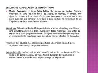 EFECTOS DE MANIPULACIÓN DE TIEMPO Y TONO
   Efecto Expansión y tono (sólo Editor de forma de onda): Permite
    modificar el tono de una señal de audio, el tiempo, o ambos. Por
    ejemplo, puede utilizar este efecto para transponer una canción a una
    clave superior sin cambiar el tempo o para reducir la velocidad de un
    fragmento hablado sin cambiar el tono.


Algoritmo: Seleccione Radio IZotope si desea ampliar el audio y cambiar el
   tono simultáneamente, o bien, Audition si desea modificar los ajustes de
   expansión o tono progresivamente. El algoritmo Radio IZotope requiere
   un procesamiento más largo pero introduce menos efectos no deseados.


Precisión: Los ajustes más elevados producen una mejor calidad, pero
   requieren más tiempo de procesamiento.


Nueva duración: Indica cuál será la duración del audio tras la expansión de
  tiempo. Es posible ajustar el valor Nueva duración directamente o
  indirectamente, modificando el porcentaje de expansión.
 