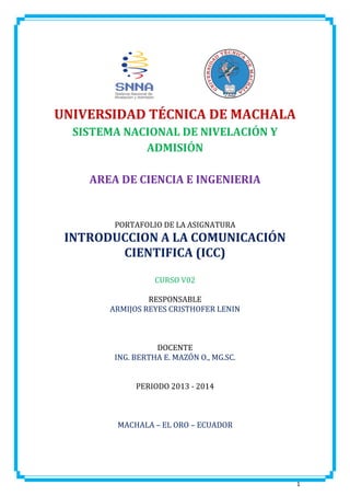 UNIVERSIDAD TÉCNICA DE MACHALA
SISTEMA NACIONAL DE NIVELACIÓN Y
ADMISIÓN
AREA DE CIENCIA E INGENIERIA

PORTAFOLIO DE LA ASIGNATURA

INTRODUCCION A LA COMUNICACIÓN
CIENTIFICA (ICC)
CURSO V02
RESPONSABLE
ARMIJOS REYES CRISTHOFER LENIN

DOCENTE
ING. BERTHA E. MAZÓN O., MG.SC.
PERIODO 2013 - 2014

MACHALA – EL ORO – ECUADOR

1

 