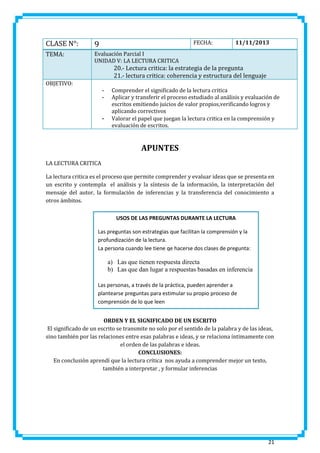 CLASE N°:

9

TEMA:

Evaluación Parcial I
UNIDAD V: LA LECTURA CRITICA

FECHA:

11/11/2013

20.- Lectura critica: la estrategia de la pregunta
21.- lectura critica: coherencia y estructura del lenguaje
OBJETIVO:
-

-

Comprender el significado de la lectura critica
Aplicar y transferir el proceso estudiado al análisis y evaluación de
escritos emitiendo juicios de valor propios,verificando logros y
aplicando correctivos
Valorar el papel que juegan la lectura critica en la comprensión y
evaluación de escritos.

APUNTES
LA LECTURA CRITICA
La lectura critica es el proceso que permite comprender y evaluar ideas que se presenta en
un escrito y contempla el análisis y la síntesis de la información, la interpretación del
mensaje del autor, la formulación de inferencias y la transferencia del conocimiento a
otros ámbitos.
USOS DE LAS PREGUNTAS DURANTE LA LECTURA
Las preguntas son estrategias que facilitan la comprensión y la
profundización de la lectura.
La persona cuando lee tiene qe hacerse dos clases de pregunta:

a) Las que tienen respuesta directa
b) Las que dan lugar a respuestas basadas en inferencia
Las personas, a través de la práctica, pueden aprender a
plantearse preguntas para estimular su propio proceso de
comprensión de lo que leen
ORDEN Y EL SIGNIFICADO DE UN ESCRITO
El significado de un escrito se transmite no solo por el sentido de la palabra y de las ideas,
sino también por las relaciones entre esas palabras e ideas, y se relaciona íntimamente con
el orden de las palabras e ideas.
CONCLUSIONES:
En conclusión aprendí que la lectura crítica nos ayuda a comprender mejor un texto,
también a interpretar , y formular inferencias

21

 