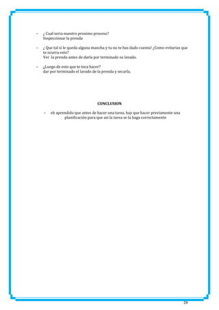-

¿ Cual seria nuestro proximo proceso?
Inspeccionar la prenda

-

¿ Que tal si le queda alguna mancha y tu no te has dado cuenta! ¿Como evitarias que
te ocurra esto?
Ver la prenda antes de darla por terminado su lavado.

-

¿Luego de esto que te toca hacer?
dar por terminado el lavado de la prenda y secarla.

CONCLUSION
-

eh aprendido que antes de hacer una tarea, hay que hacer previamente una
planificación para que asi la tarea se la haga correctamente

24

 
