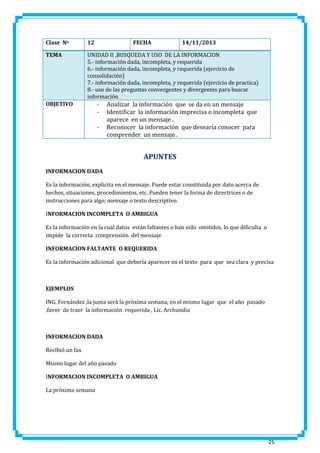 Clase No

12

TEMA

UNIDAD II ,BUSQUEDA Y USO DE LA INFORMACION
5.- información dada, incompleta, y requerida
6.- información dada, incompleta, y requerida (ejercicio de
consolidación)
7.- información dada, incompleta, y requerida (ejercicio de practica)
8.- uso de las preguntas convergentes y divergentes para buscar
información

OBJETIVO

FECHA

-

14/11/2013

Analizar la información que se da en un mensaje
Identificar la información imprecisa o incompleta que
aparece en un mensaje .
Reconocer la información que desearía conocer para
comprender un mensaje .

APUNTES
INFORMACION DADA
Es la información, explicita en el mensaje. Puede estar constituida por dato acerca de
hechos, situaciones, procedimientos, etc. Pueden tener la forma de directrices o de
instrucciones para algo; mensaje o texto descriptivo.
INFORMACION INCOMPLETA O AMBIGUA
Es la información en la cual datos están faltantes o han sido omitidos, lo que dificulta o
impide la correcta comprensión del mensaje
INFORMACION FALTANTE O REQUERIDA
Es la información adicional que debería aparecer en el texto para que sea clara y precisa

EJEMPLOS
ING. Fernández ,la junta será la próxima semana, en el mismo lugar que el año pasado
,favor de traer la información requerida , Lic. Archundia

INFORMACION DADA
Recibió un fax
Mismo lugar del año pasado
INFORMACION INCOMPLETA O AMBIGUA
La próxima semana

25

 