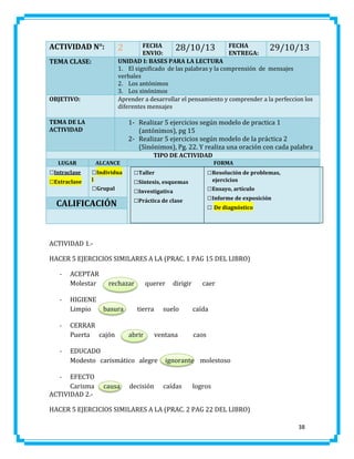ACTIVIDAD N°:

FECHA
28/10/13 FECHA
29/10/13
ENVIO:
ENTREGA:
UNIDAD I: BASES PARA LA LECTURA
1. El significado de las palabras y la comprensión de mensajes
verbales
2. Los antónimos
3. Los sinónimos
Aprender a desarrollar el pensamiento y comprender a la perfeccion los
diferentes mensajes

2

TEMA CLASE:

OBJETIVO:
TEMA DE LA
ACTIVIDAD

1- Realizar 5 ejercicios según modelo de practica 1
(antónimos), pg 15
2- Realizar 5 ejercicios según modelo de la práctica 2
(Sinónimos), Pg. 22. Y realiza una oración con cada palabra
TIPO DE ACTIVIDAD

LUGAR

□Intraclase
□Extraclase

ALCANCE

□Individua
l

□Grupal

CALIFICACIÓN

FORMA

□Taller
□Síntesis, esquemas
□Investigativa
□Práctica de clase

□Resolución de problemas,
ejercicios

□Ensayo, artículo
□Informe de exposición
□ De diagnóstico

ACTIVIDAD 1.HACER 5 EJERCICIOS SIMILARES A LA (PRAC. 1 PAG 15 DEL LIBRO)
-

-

-

-

ACEPTAR
Molestar
HIGIENE
Limpio

rechazar

basura

CERRAR
Puerta cajón

querer

tierra

abrir

caer

suelo

caída

ventana

caos

EDUCADO
Modesto carismático alegre

EFECTO
Carisma
ACTIVIDAD 2.-

dirigir

ignorante molestoso

-

causa

decisión

caídas

logros

HACER 5 EJERCICIOS SIMILARES A LA (PRAC. 2 PAG 22 DEL LIBRO)
38

 