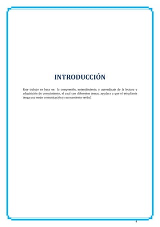 INTRODUCCIÓN
Este trabajo se basa en la compresión, entendimiento, y aprendizaje de la lectura y
adquisición de conocimiento, el cual con diferentes temas, ayudara a que el estudiante
tenga una mejor comunicación y razonamiento verbal.

4

 