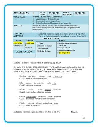 ACTIVIDAD N°:
TEMA CLASE:

OBJETIVO:

FECHA
29/10/13 FECHA
30/10/13
ENVIO:
ENTREGA:
UNIDAD I: BASES PARA LA LECTURA
4. La clasificación de las palabras
5. El ordenamiento de las palabras
6. El significado de palabras a partir del contexto
Aplicar y transferir los procesos estudiados y las habilidades
desarrolladas al aprendizaje, la retención y la recuperación del
conocimiento

3

TEMA DE LA
ACTIVIDAD

-

Elabora 5 ejemplos según modelo de práctica 2, pg. 28-29
Elaborar 3 ejemplos según modelo de práctica 5, pg. 30-31
TIPO DE ACTIVIDAD

LUGAR

□Intraclase
□Extraclase

ALCANCE

□Individua
l

□Grupal

CALIFICACIÓN

FORMA

□Taller
□Síntesis, esquemas
□Investigativa
□Práctica de clase

□Resolución de problemas,
ejercicios

□Ensayo, artículo
□Informe de exposición
□ De diagnóstico

Elabora 5 ejemplos según modelo de práctica 2, pg. 28-29
EN CADA UNO DE LOS GRUPOS DE CINCO PALABRAS SUBRAYA LA PALABRA QUE NO
PERTENESCA A LA MISMA CLASE QUE LAS OTRAS CUATRO. LUEGO ESCRIBE EN EL
ESPACIO LA CLASE A LA CUAL PERTENECEN LAS OTRAS CUATRO PALABRAS
-

Monitor parlantes
mouse
cpu
CLASE: parte de una computadora

-

Sala
cocina dormitorios
CLASE: partes de una casa

-

Puerta
mesa
cama
gancho
CLASE: cosas hechas a base de madera

-

Celular calculadora androide IPod teléfono
CLASE: medios de comunicación electrónica

-

Pétalos estigma sépalos estambres
CLASE: parte de una flor

baño

Lapiceros
luz
escritorio

rosas

Elaborar 3 ejemplos según modelo de práctica 5, pg. 30-31

CLASES
40

 