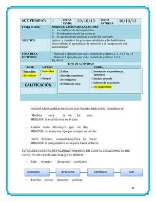ACTIVIDAD N°:
TEMA CLASE:

OBJETIVO:

TEMA DE LA
ACTIVIDAD

- Elaborar 3 ejemplos por cada modelo de práctica 2, 3, 4 y 5 Pg. 34
- Elaborar 3 ejemplos por cada modelo de práctica 1,2, 3
Pg. 40-42
TIPO DE ACTIVIDAD

LUGAR

□Intraclase
□Extraclase

FECHA
29/10/13 FECHA
30/10/13
ENVIO:
ENTREGA:
UNIDAD I: BASES PARA LA LECTURA
4. La clasificación de las palabras
5. El ordenamiento de las palabras
6. El significado de palabras a partir del contexto
Aplicar y transferir los procesos estudiados y las habilidades
desarrolladas al aprendizaje, la retención y la recuperación del
conocimiento

4

ALCANCE

□Individua
l

□Grupal

CALIFICACIÓN

FORMA

□Taller
□Síntesis, esquemas
□Investigativa
□Práctica de clase

□Resolución de problemas,
ejercicios

□Ensayo, artículo
□Informe de exposición
□ De diagnóstico

ORDENA LAS PALABRAS DE MODO QUE FORMEN ORACIONES COHERENTES

-

Mochila
esta
la en
La
ORACION: la mochila esta en la casa

casa

-

Celular mami Mi compre que un dijo
ORACION: mi mami me dijo que compre un celular

-

Sirve deberes computadora Para La hacer
ORACION: la computadora sirve para hacer deberes.

ESTABLECE CADENAS DE PALABRAS TOMANDO EN CUENTA RELACIONES ENTRE
ESTAS, PUEDE INVENTAR CUALQUIER ORDEN.
-

Salir

levantar

levantarse
-

Escribir

desayunar cambiarse
Desayunar

pensar

observar

Cambiarse

salir

analizar
44

 