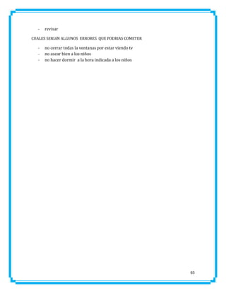 -

revisar

CUALES SERIAN ALGUNOS ERRORES QUE PODRIAS COMETER

-

no cerrar todas la ventanas por estar viendo tv
no asear bien a los niños
no hacer dormir a la hora indicada a los niños

65

 