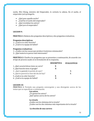 noche, Wei Cheng, ministro del Emperador, le cortaría la cabeza. En el sueño, el
emperador juró protegerlo.





¿Qué paso aquella noche?
¿Cuál fue el sueño del emperador?
¿Qué revelaban los astros?
¿Qué juro el emperador?

LECCION 9:
PRÁCTICA 1: Redacta dos preguntas descriptivas y dos preguntas evaluativas.
Preguntas descriptivas:
1.- ¿Cuál es tu color favorito?
2.- ¿Cuál es tu equipo de futbol?
Preguntas evaluativas:
1.- ¿Cuáles con las causas que produce trastornos estomacales?
2.- ¿Qué materia te parece más interesante?
PRÁCTICA 2: Clasifica las preguntas que se presentan a continuación, de acuerdo con
el tipo de proceso usado en la formulación de la respuesta.
DESCRIPTIVA
1. ¿Qué características tiene un carro?
2. ¿Qué función tiene el google?
3. ¿Qué te pareció el partido de ayer?
4. ¿Qué te pareció la clase del día de hoy?
5. ¿Cuál es tu color favorito?
6. ¿Cuál es tu equipo de futbol?

EVALUATIVAS

X
X
X
X
X
X

LECCION 10:
PRÁCTICA 1: Formula una pregunta convergente y una divergente acerca de los
temas que se especifican a continuación.
Los astros
¿Te gustan los astros?
¿Qué opinas acerca de los astros?
La viruela
¿Cuáles son los síntomas de la viruela?
¿Cuáles son los dos síntomas más importantes de la viruela?
La elección de una carrera
72

 